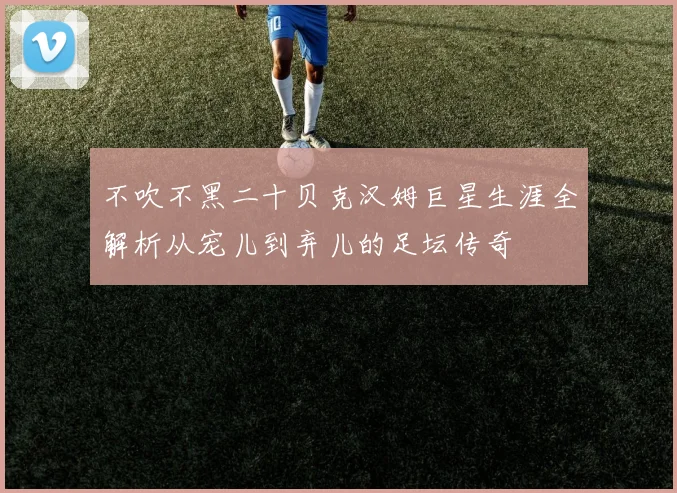 不吹不黑二十贝克汉姆巨星生涯全解析从宠儿到弃儿的足坛传奇