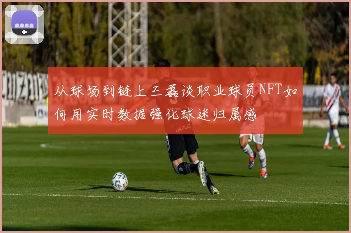 从球场到链上王磊谈职业球员NFT如何用实时数据强化球迷归属感