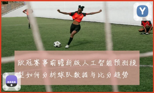 欧冠赛事前瞻新版人工智能预测模型如何分析球队数据与比分趋势