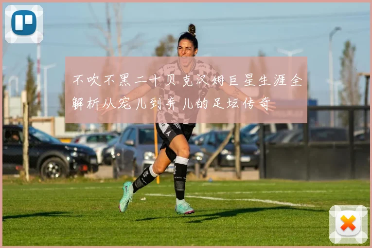 不吹不黑二十贝克汉姆巨星生涯全解析从宠儿到弃儿的足坛传奇